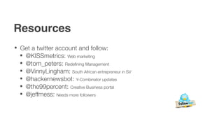 Resources
 Get a twitter account and follow:
  @KISSmetrics: Web marketing
  @tom_peters: Redeﬁning Management
  @VinnyLingham: South African entrepreneur in SV
  @hackernewsbot: Y-Combinator updates
  @the99percent: Creative Business portal
  @jeffmess: Needs more followers
 