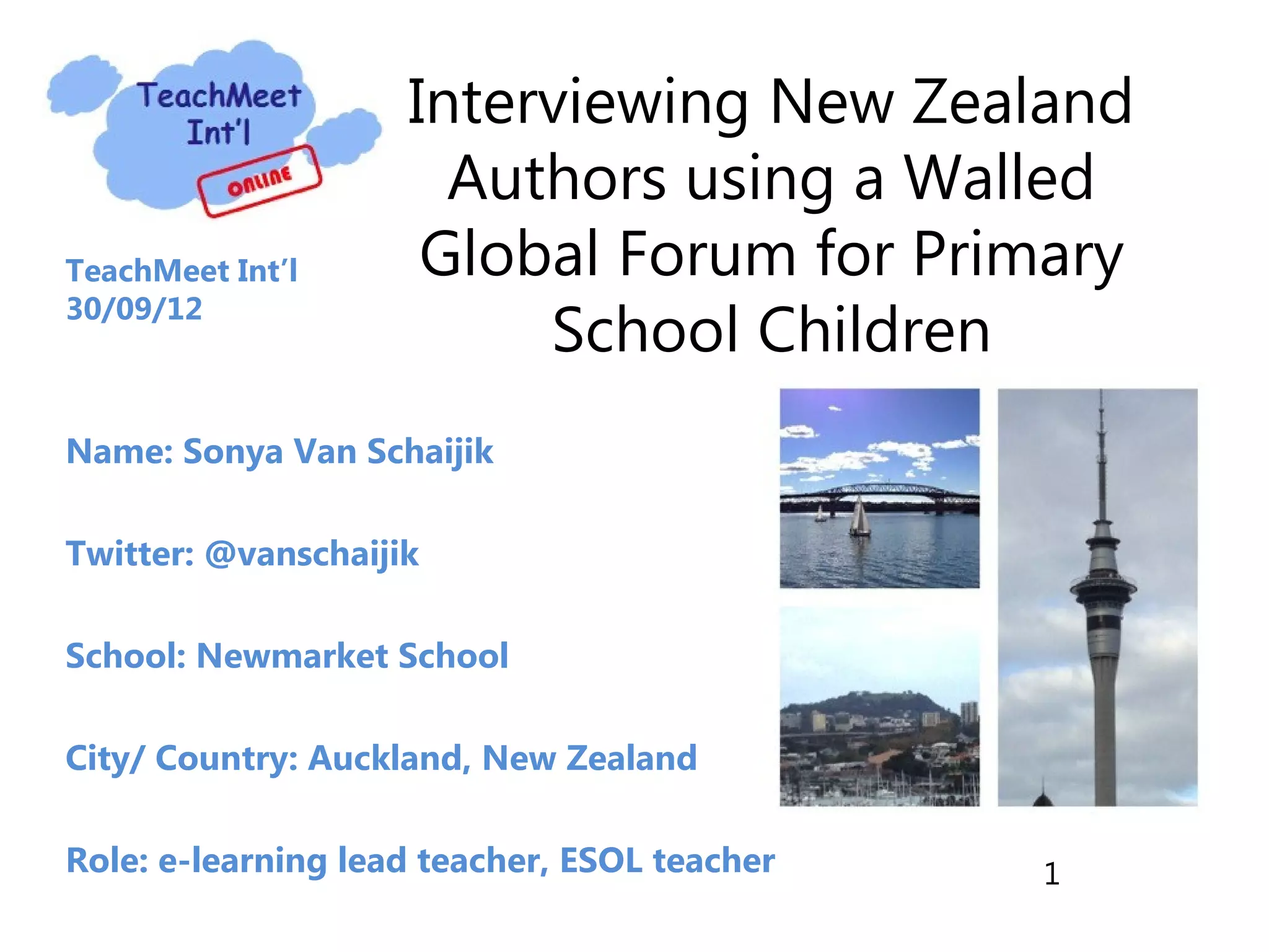 Interviewing New Zealand
Authors using a Walled
TeachMeet Int’l Global Forum for Primary
School Children
30/09/12
Name: Sonya Van Schaijik
Twitter: @vanschaijik
School: Newmarket School
City/ Country: Auckland, New Zealand
Role: e-learning lead teacher, ESOL teacher 1