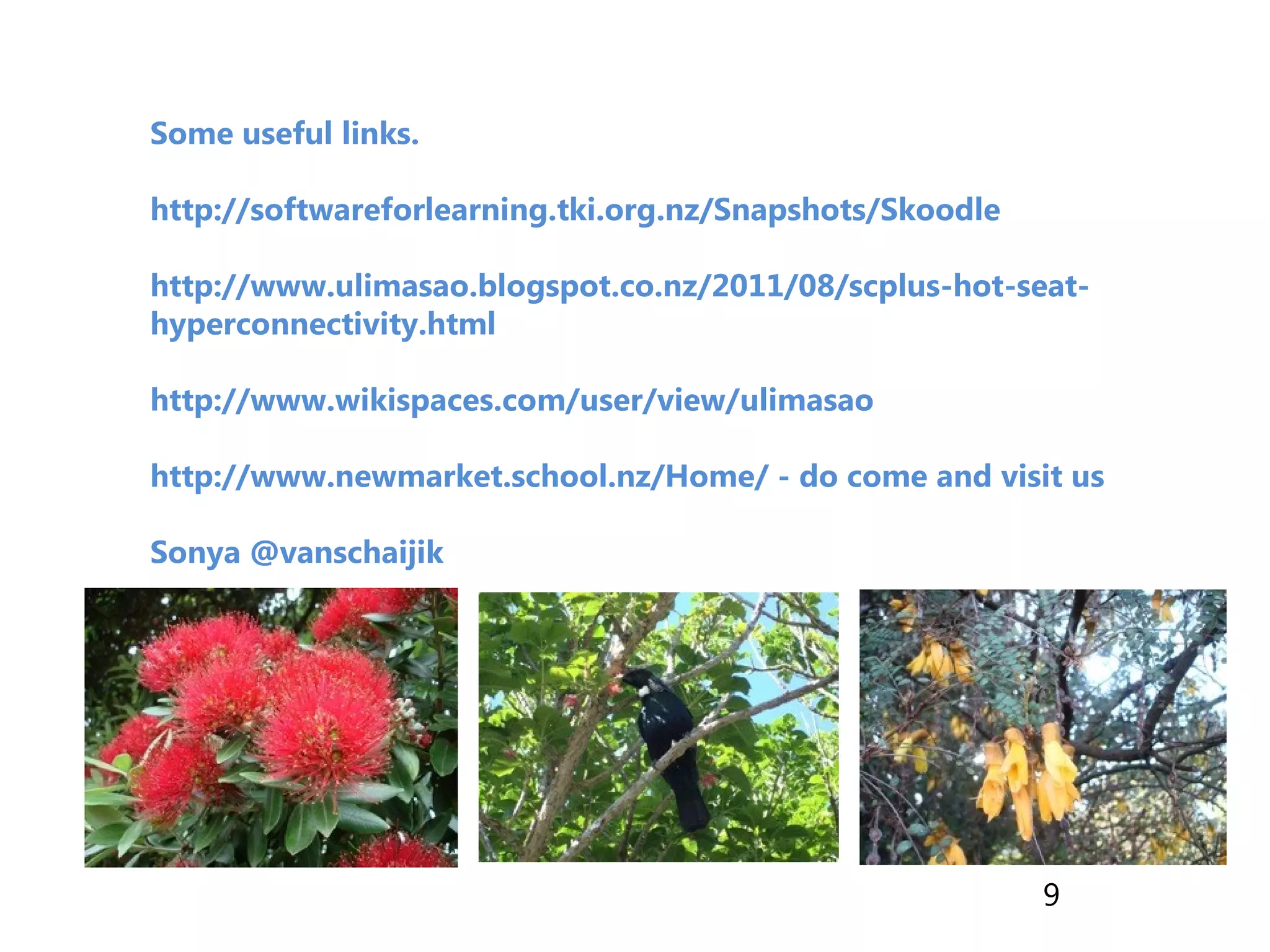 Some useful links.
http://softwareforlearning.tki.org.nz/Snapshots/Skoodle
http://www.ulimasao.blogspot.co.nz/2011/08/scplus-hot-seat-
hyperconnectivity.html
http://www.wikispaces.com/user/view/ulimasao
http://www.newmarket.school.nz/Home/ - do come and visit us
Sonya @vanschaijik
9