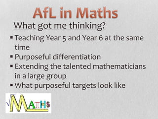 What got me thinking?
 Teaching Year 5 and Year 6 at the same
time
 Purposeful differentiation
 Extending the talented mathematicians
in a large group
 What purposeful targets look like

 