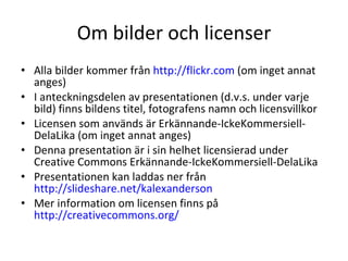 Om bilder och licenser Alla bilder kommer från  http://flickr.com  (om inget annat anges)  I anteckningsdelen av presentationen (d.v.s. under varje bild) finns bildens titel, fotografens namn och licensvillkor Licensen som används är Erkännande-IckeKommersiell-DelaLika (om inget annat anges) Denna presentation är i sin helhet licensierad under Creative Commons Erkännande-IckeKommersiell-DelaLika Presentationen kan laddas ner från  http://slideshare.net/kalexanderson   Mer information om licensen finns på  http://creativecommons.org/   