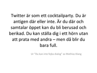 Twitter är som ett cocktailparty. Du är antigen där eller inte. Är du där och samtalar öppet kan du bli berusad och berikad. Du kan ställa dig i ett hörn utan att prata med andra – men då blir du bara full. Ur ”Du kan inte fejka dialog” av Mathias Klang 