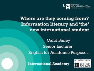 Where are they coming from?
Information literacy and ‘the’
new international student
Carol Bailey
Senior Lecturer
English for Academic Purposes
International Academy
 