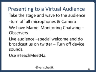Presenting to a Virtual Audience
@vanschaijik 10
Take the stage and wave to the audience
-turn off all microphones & Camera
We have Marnel Monitoring Chatwing –
Observers
Live audience –special welcome and do
broadcast us on twitter – Turn off device
sounds.
Use #TeachMeetNZ
 