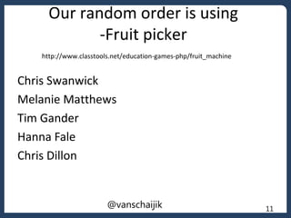 Our random order is using
-Fruit picker
Chris Swanwick
Melanie Matthews
Tim Gander
Hanna Fale
Chris Dillon
11@vanschaijik
http://www.classtools.net/education-games-php/fruit_machine
 