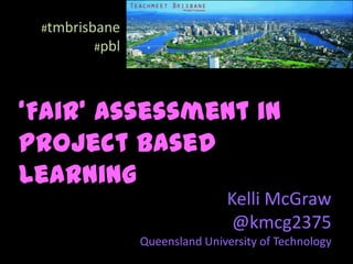 #tmbrisbane
        #pbl




‘Fair’ Assessment in
Project Based
Learning
                              Kelli McGraw
                               @kmcg2375
               Queensland University of Technology
 