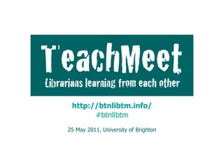 TeachMeet:	
  	
  
           Librarians	
  learning	
  from	
  each	
  other	
  




           http://btnlibtm.info/
Niamh Tumelty· @niamhpage | Katie Birkwood · @girlinthe
English Faculty Library, University of Cambridge | Cambridge University Library
                              #btnlibtm
                 LILAC, Monday 18 April 2011
               25 May 2011, University of Brighton
 