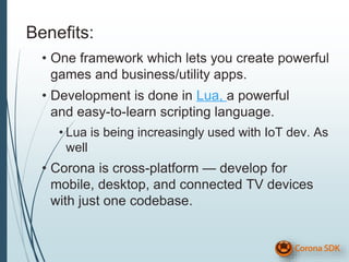 Benefits:
• One framework which lets you create powerful
games and business/utility apps.
• Development is done in Lua, a powerful
and easy-to-learn scripting language.
• Lua is being increasingly used with IoT dev. As
well
• Corona is cross-platform — develop for
mobile, desktop, and connected TV devices
with just one codebase.
 