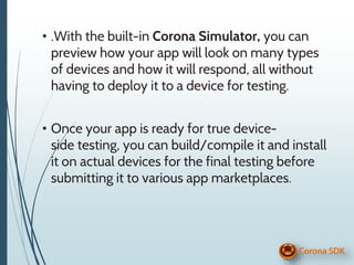 • .With the built-in Corona Simulator, you can
preview how your app will look on many types
of devices and how it will respond, all without
having to deploy it to a device for testing.
• Once your app is ready for true device-
side testing, you can build/compile it and install
it on actual devices for the final testing before
submitting it to various app marketplaces.
 