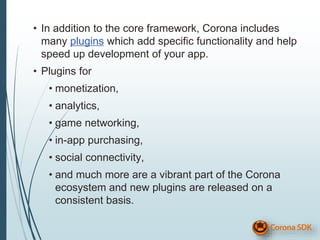 • In addition to the core framework, Corona includes
many plugins which add specific functionality and help
speed up development of your app.
• Plugins for
• monetization,
• analytics,
• game networking,
• in-app purchasing,
• social connectivity,
• and much more are a vibrant part of the Corona
ecosystem and new plugins are released on a
consistent basis.
 