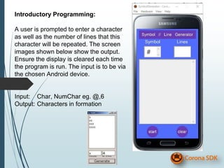 Introductory Programming:
A user is prompted to enter a character
as well as the number of lines that this
character will be repeated. The screen
images shown below show the output.
Ensure the display is cleared each time
the program is run. The input is to be via
the chosen Android device.
Input: Char, NumChar eg. @,6
Output: Characters in formation
 
