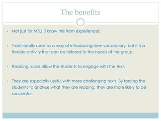 The benefits
• Not just for MFL! (I know this from experience!)
• Traditionally used as a way of introducing new vocabulary, but it is a
flexible activity that can be tailored to the needs of the group.
• Reading races allow the students to engage with the text.
• They are especially useful with more challenging texts. By forcing the
students to analyse what they are reading, they are more likely to be
successful.
 