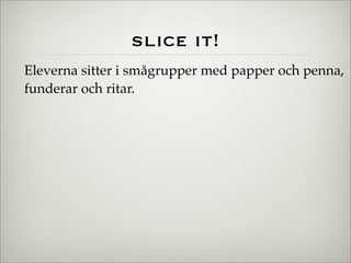 slice it!
Eleverna sitter i smågrupper med papper och penna,
funderar och ritar.
 