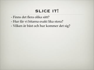 slice it!
- Finns det ﬂera olika sätt?
- Hur får vi bitarna exakt lika stora?
- Vilken är bäst och hur kommer det sig?
 