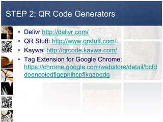 STEP 2: QR Code Generators

  •   Delivr http://delivr.com/
  •   QR Stuff: http://www.qrstuff.com/
  •   Kaywa: http://qrcode.kaywa.com/
  •   Tag Extension for Google Chrome:
      https://chrome.google.com/webstore/detail/bcfd
      doencoiedfjgepnlhcpfikgaogdg
 
