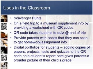 Uses in the Classroom

   • Scavenger Hunts
   • On a field trip to a museum supplement info by
     providing a worksheet with QR codes
   • QR code takes students to quiz @ end of trip
   • Provide parents with codes that they can scan
     to get homework/assignment info
   • Digital portfolios for students – adding copies of
     papers, projects, tests and quizzes to the QR
     code on a student’s report card gives parents a
     broader picture of their child’s grade.
 