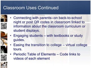 Classroom Uses Continued

  • Connecting with parents--on back-to-school
    night or post QR codes in classroom linked to
    information about the classroom curriculum or
    student displays.
  • Engaging students – with textbooks or study
    guides.
  • Easing the transition to college – virtual college
    tours.
  • Periodic Table of Elements – Code links to
    videos of each element
 