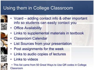 Using them in College Classroom

   • Vcard – adding contact info & other important
      info so students can easily contact you
   • Office Availability
   • Links to supplemental materials in textbook
   • Classroom Calendar
   • List Sources from your presentation
   • Post assignments for the week
   • Links to audio copies of lectures
   • Links to videos
    - This list came from 50 Great Ways to Use QR codes in College
   Classroom
 