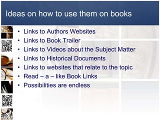 Ideas on how to use them on books

   •   Links to Authors Websites
   •   Links to Book Trailer
   •   Links to Videos about the Subject Matter
   •   Links to Historical Documents
   •   Links to websites that relate to the topic
   •   Read – a – like Book Links
   •   Possibilities are endless
 