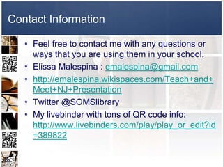 Contact Information

   • Feel free to contact me with any questions or
     ways that you are using them in your school.
   • Elissa Malespina : emalespina@gmail.com
   • http://emalespina.wikispaces.com/Teach+and+
     Meet+NJ+Presentation
   • Twitter @SOMSlibrary
   • My livebinder with tons of QR code info:
     http://www.livebinders.com/play/play_or_edit?id
     =389822
 