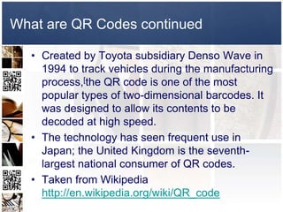 What are QR Codes continued

  • Created by Toyota subsidiary Denso Wave in
    1994 to track vehicles during the manufacturing
    process,[the QR code is one of the most
    popular types of two-dimensional barcodes. It
    was designed to allow its contents to be
    decoded at high speed.
  • The technology has seen frequent use in
    Japan; the United Kingdom is the seventh-
    largest national consumer of QR codes.
  • Taken from Wikipedia
    http://en.wikipedia.org/wiki/QR_code
 