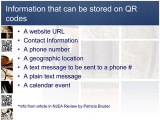 Information that can be stored on QR
codes
   •   A website URL
   •   Contact Information
   •   A phone number
   •   A geographic location
   •   A text message to be sent to a phone #
   •   A plain text message
   •   A calendar event


   -info from article in NJEA Review by Patricia Bruder
 