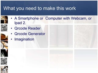 What you need to make this work
   • A Smartphone or Computer with Webcam, or
     Ipad 2.
   • Qrcode Reader
   • Qrcode Generator
   • Imagination
 