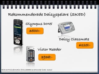 Rekommenderade Daisyspelare (SKED)

                             Olympus DM5
                                 3500:-

                                                        Daisy Classmate
                                                                  6125:-
                                            Victor Reader
                                                3938:-


Bild och Prisinformation frolundadata.se 20111009 (inkl. moms)
 