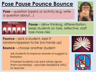 Pose – question (open) or activity (e.g. write
a question about…)
Pose Pause Pounce Bounce
Pounce – pick a student, best if
random/appears to be (no hands up)
Bounce – choose another student
ask students to improve answer or suggest a
limitation
if trained students can pick others (gives
them ownership) – provides feedback (AFL)
to teacher
Pause – allow thinking, differentiation,
keep students on task, reflective, staff
task more risks
 