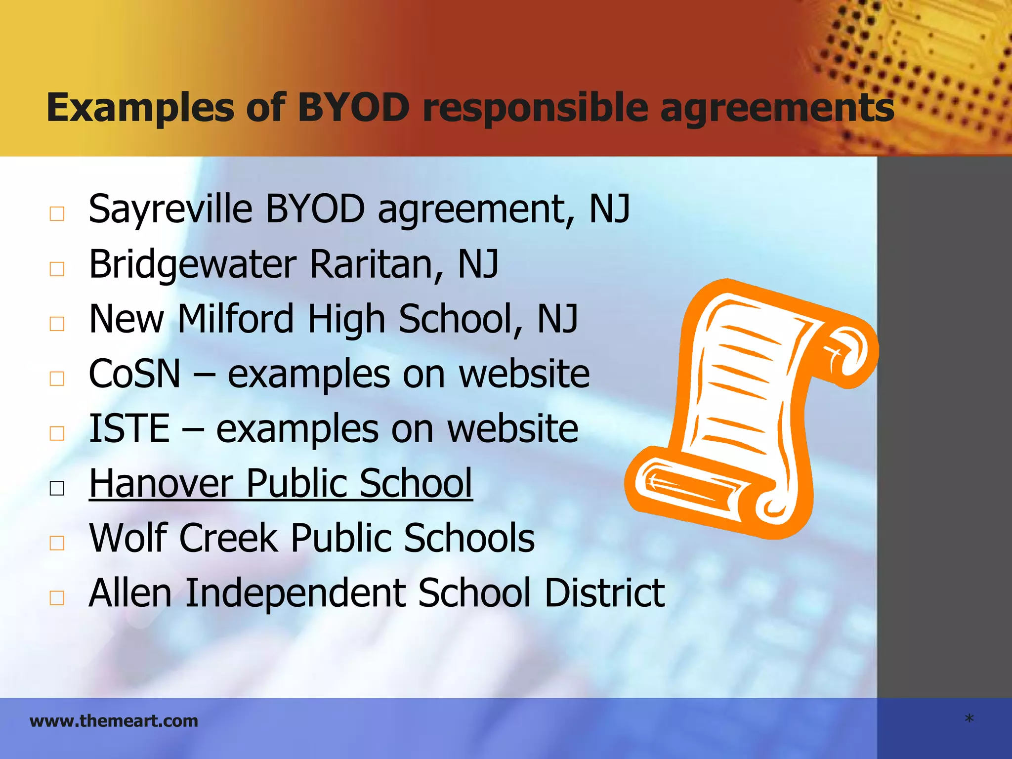 *www.themeart.com
Examples of BYOD responsible agreements
◻ Sayreville BYOD agreement, NJ
◻ Bridgewater Raritan, NJ
◻ New Milford High School, NJ
◻ CoSN – examples on website
◻ ISTE – examples on website
◻ Hanover Public School
◻ Wolf Creek Public Schools
◻ Allen Independent School District
 