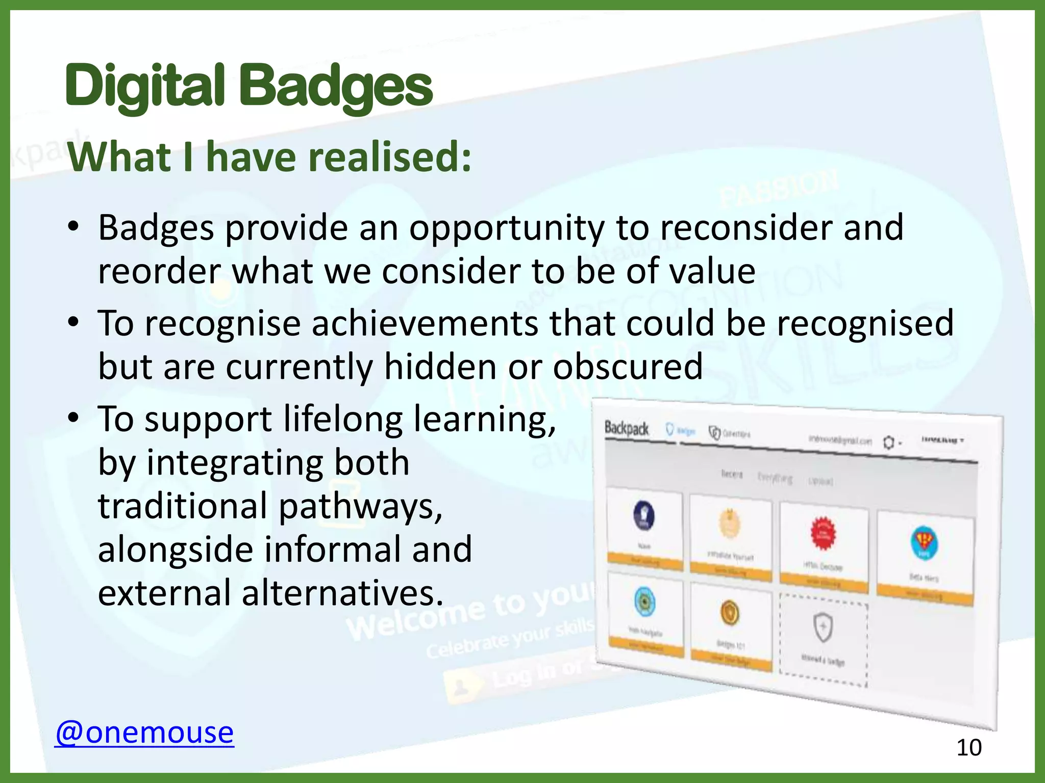 10@onemouse
Digital Badges
What I have realised:
• Badges provide an opportunity to reconsider and
reorder what we consider to be of value
• To recognise achievements that could be recognised
but are currently hidden or obscured
• To support lifelong learning,
by integrating both
traditional pathways,
alongside informal and
external alternatives.
 