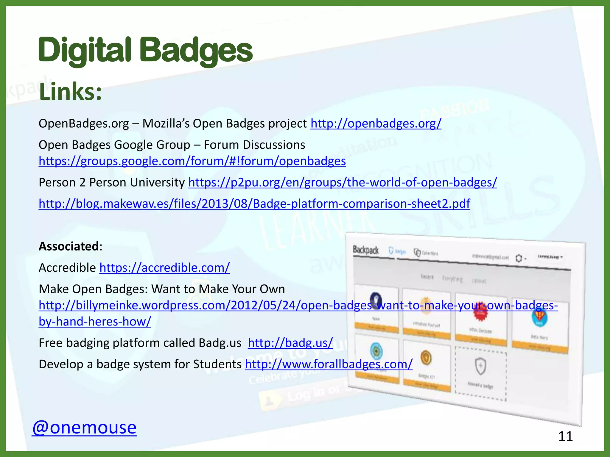 11
OpenBadges.org – Mozilla’s Open Badges project http://openbadges.org/
Open Badges Google Group – Forum Discussions
https://groups.google.com/forum/#!forum/openbadges
Person 2 Person University https://p2pu.org/en/groups/the-world-of-open-badges/
http://blog.makewav.es/files/2013/08/Badge-platform-comparison-sheet2.pdf
Associated:
Accredible https://accredible.com/
Make Open Badges: Want to Make Your Own
http://billymeinke.wordpress.com/2012/05/24/open-badges-want-to-make-your-own-badges-
by-hand-heres-how/
Free badging platform called Badg.us http://badg.us/
Develop a badge system for Students http://www.forallbadges.com/
@onemouse
Digital Badges
Links:
 
