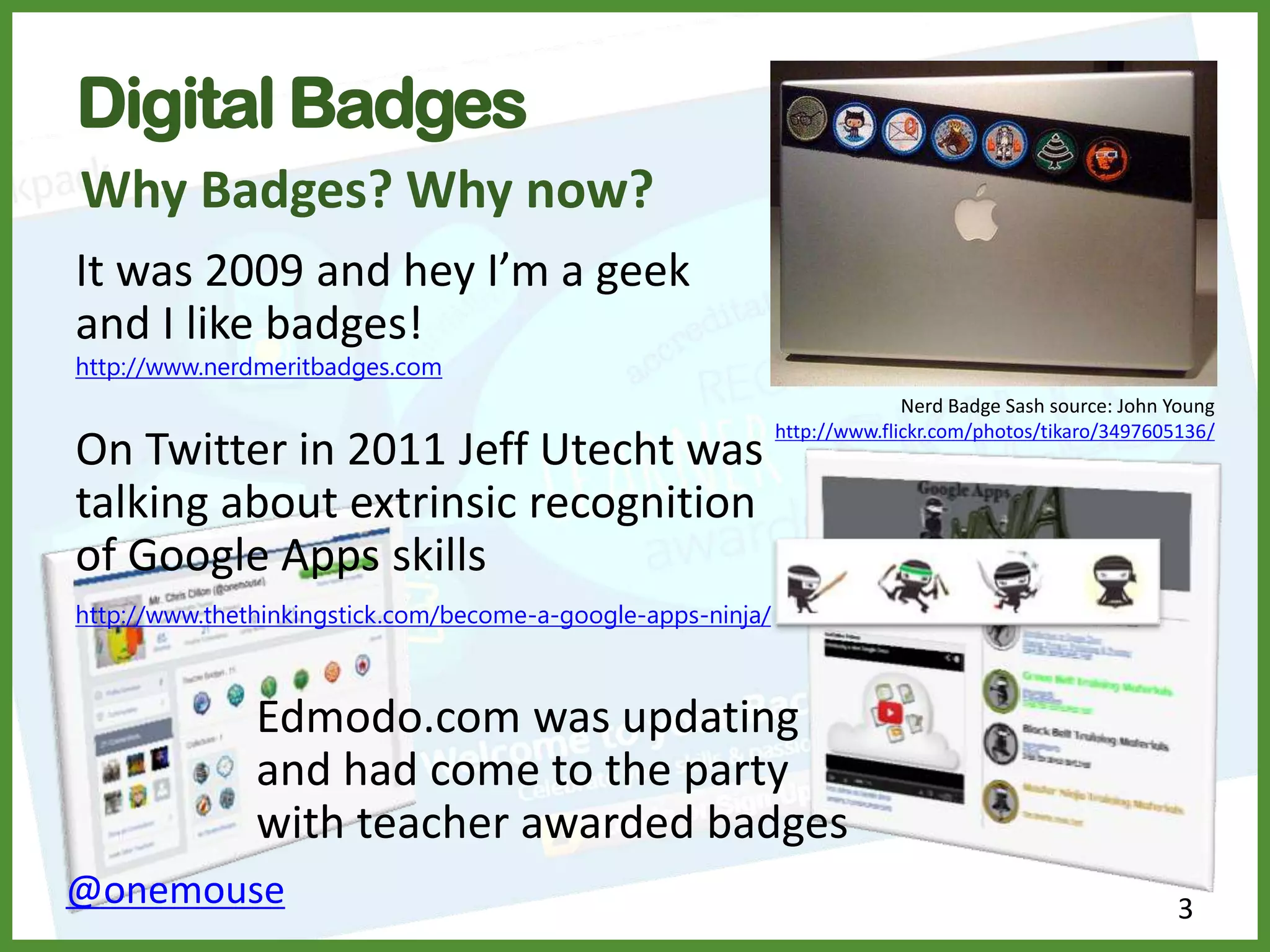 Digital Badges
3
Why Badges? Why now?
It was 2009 and hey I’m a geek
and I like badges!
http://www.nerdmeritbadges.com
On Twitter in 2011 Jeff Utecht was
talking about extrinsic recognition
of Google Apps skills
http://www.thethinkingstick.com/become-a-google-apps-ninja/
@onemouse
Edmodo.com was updating
and had come to the party
with teacher awarded badges
Nerd Badge Sash source: John Young
http://www.flickr.com/photos/tikaro/3497605136/
 