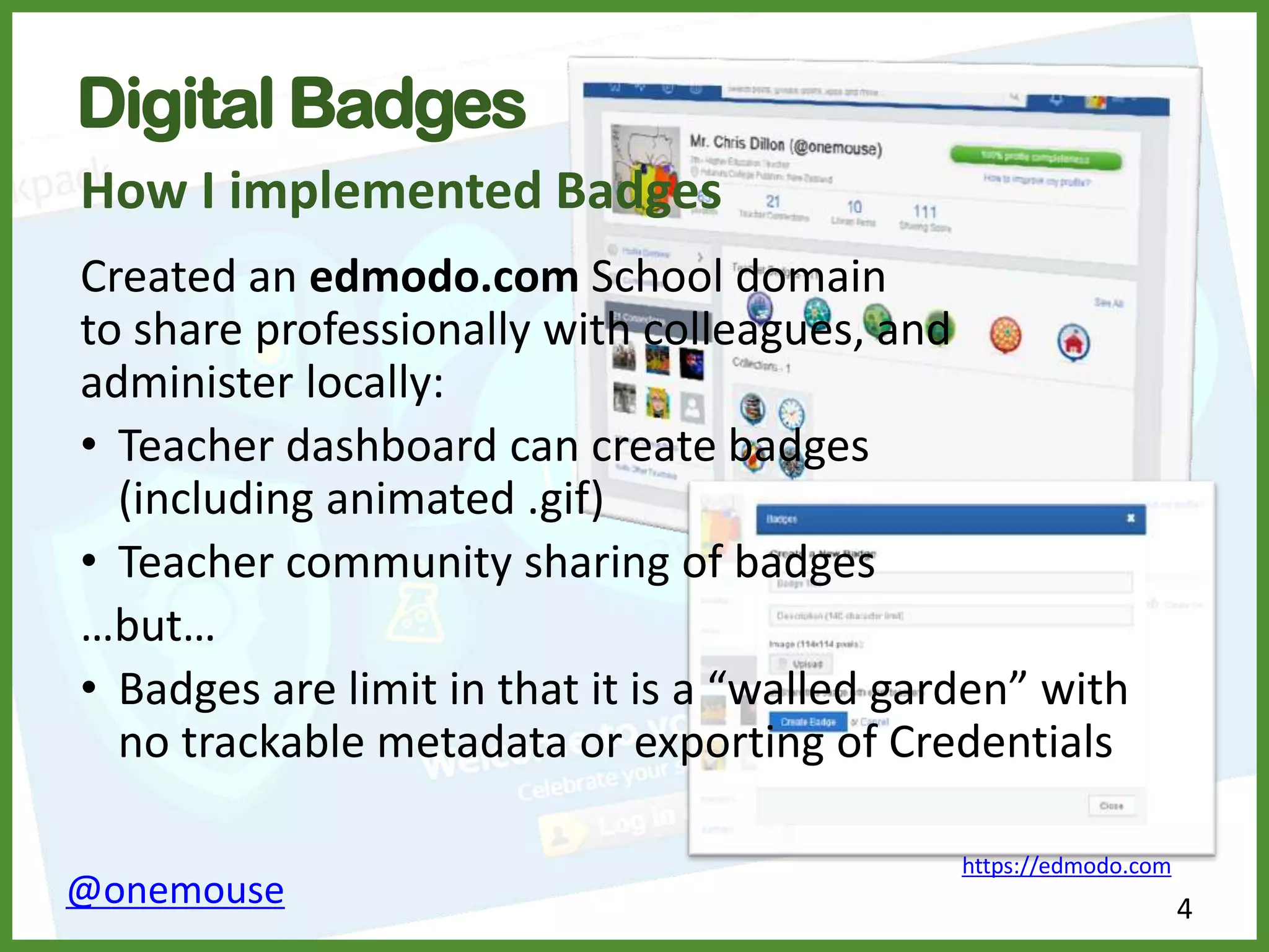 4@onemouse
Digital Badges
How I implemented Badges
Created an edmodo.com School domain
to share professionally with colleagues, and
administer locally:
• Teacher dashboard can create badges
(including animated .gif)
• Teacher community sharing of badges
…but…
• Badges are limit in that it is a “walled garden” with
no trackable metadata or exporting of Credentials
https://edmodo.com
 