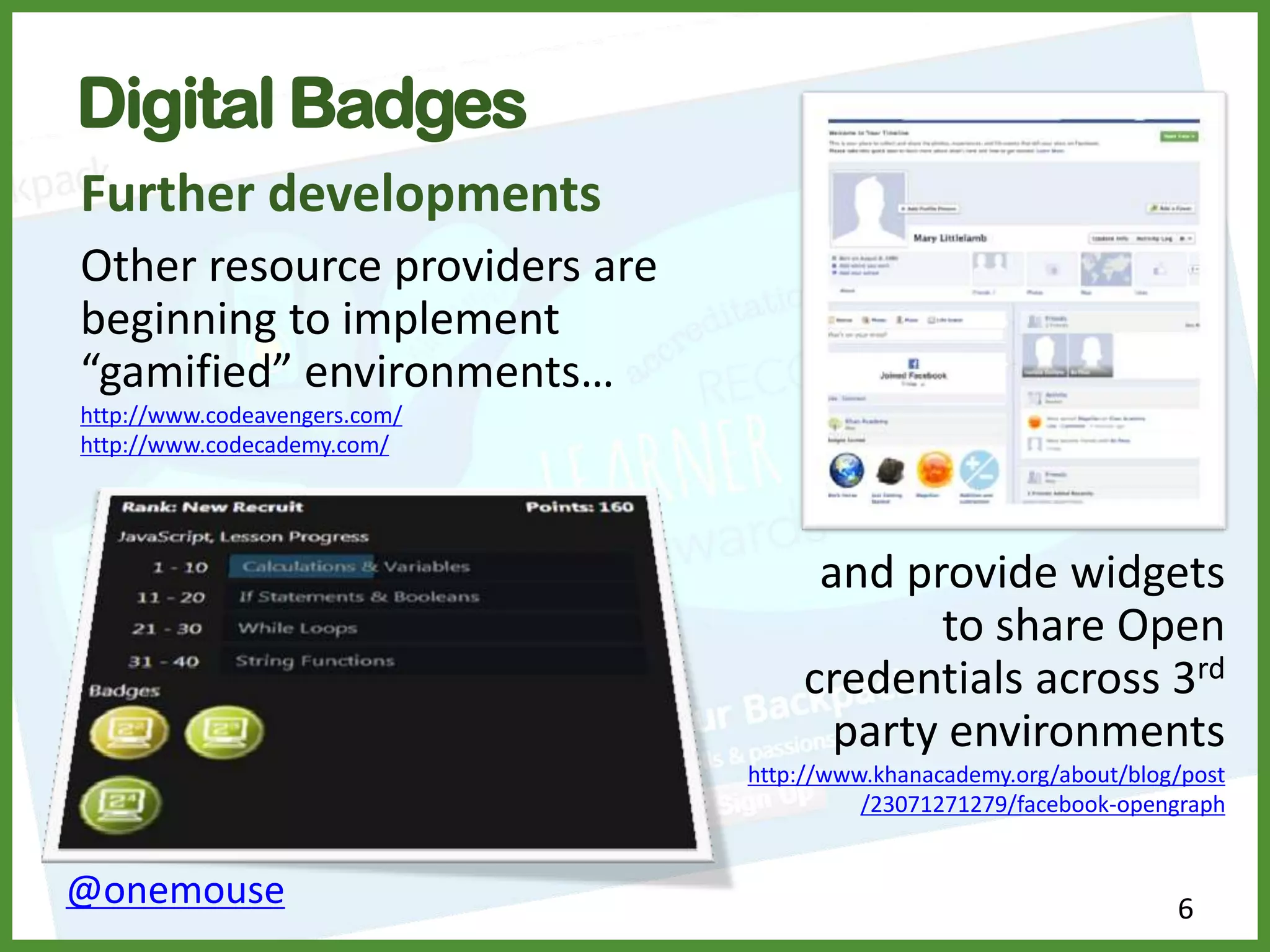 6@onemouse
Digital Badges
Further developments
Other resource providers are
beginning to implement
“gamified” environments…
http://www.codeavengers.com/
http://www.codecademy.com/
and provide widgets
to share Open
credentials across 3rd
party environments
http://www.khanacademy.org/about/blog/post
/23071271279/facebook-opengraph
 
