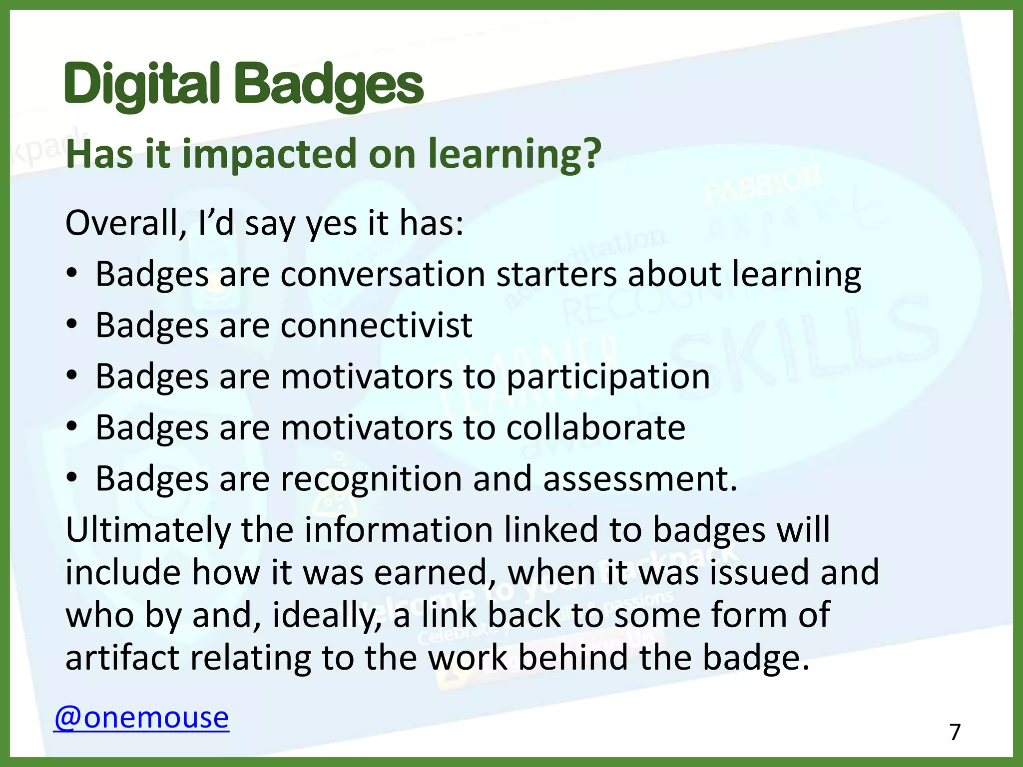 7@onemouse
Digital Badges
Has it impacted on learning?
Overall, I’d say yes it has:
• Badges are conversation starters about learning
• Badges are connectivist
• Badges are motivators to participation
• Badges are motivators to collaborate
• Badges are recognition and assessment.
Ultimately the information linked to badges will
include how it was earned, when it was issued and
who by and, ideally, a link back to some form of
artifact relating to the work behind the badge.
 