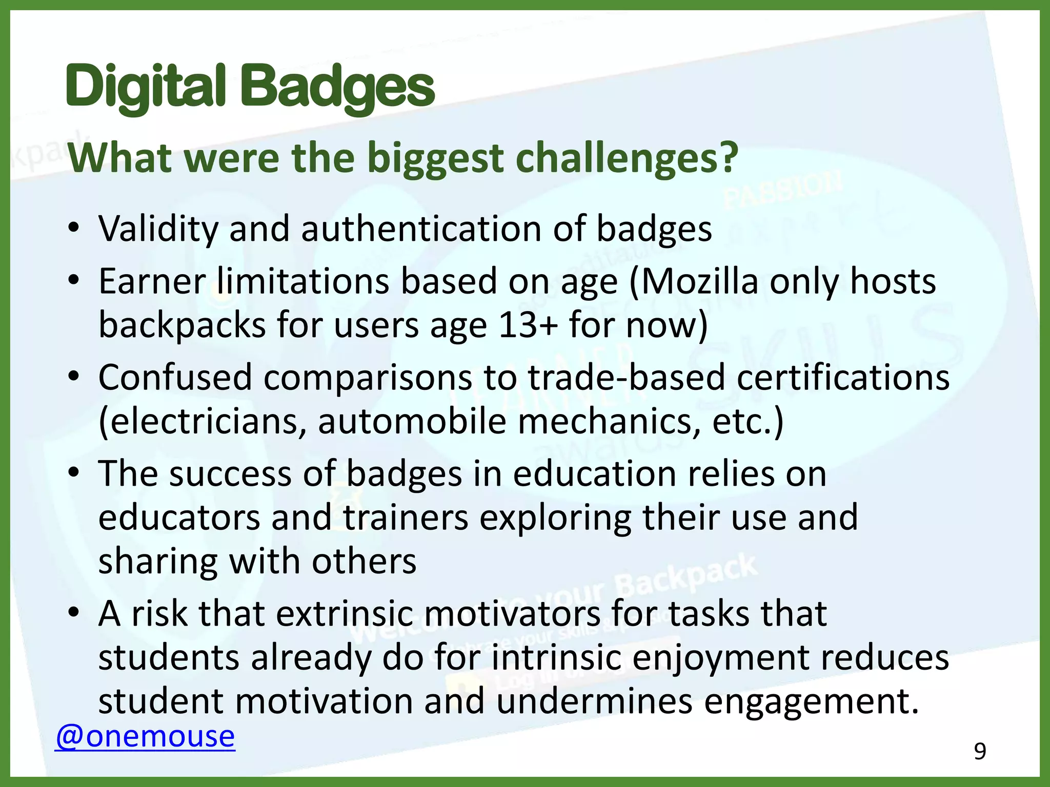 9@onemouse
Digital Badges
What were the biggest challenges?
• Validity and authentication of badges
• Earner limitations based on age (Mozilla only hosts
backpacks for users age 13+ for now)
• Confused comparisons to trade-based certifications
(electricians, automobile mechanics, etc.)
• The success of badges in education relies on
educators and trainers exploring their use and
sharing with others
• A risk that extrinsic motivators for tasks that
students already do for intrinsic enjoyment reduces
student motivation and undermines engagement.
 