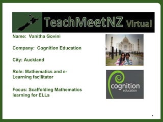 Name: Vanitha Govini
Company: Cognition Education
City: Auckland
Role: Mathematics and e-
Learning facilitator
Focus: Scaffolding Mathematics
learning for ELLs
*
 