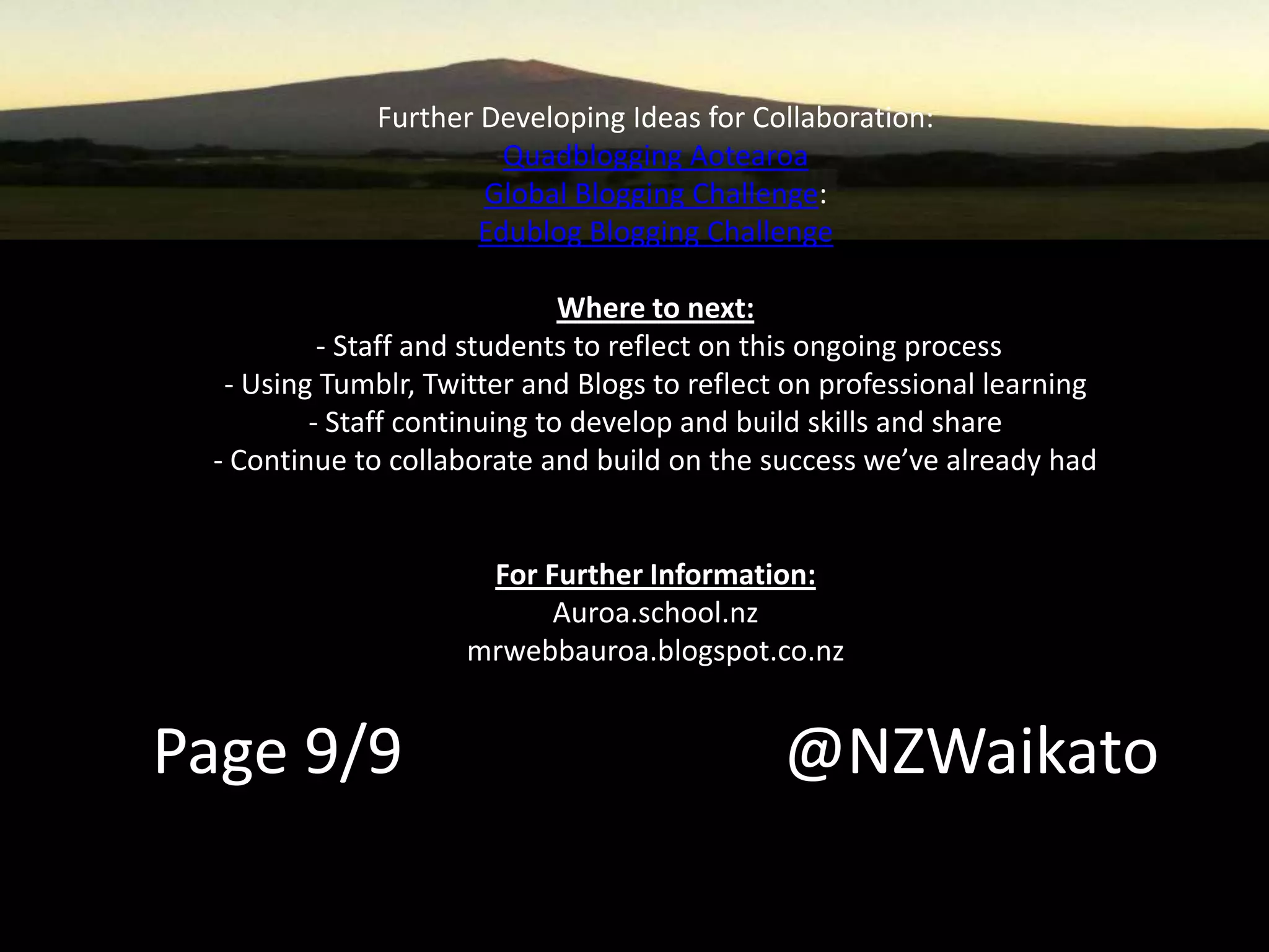 Further Developing Ideas for Collaboration:
Quadblogging Aotearoa
Global Blogging Challenge:
Edublog Blogging Challenge
Where to next:
- Staff and students to reflect on this ongoing process
- Using Tumblr, Twitter and Blogs to reflect on professional learning
- Staff continuing to develop and build skills and share
- Continue to collaborate and build on the success we’ve already had
For Further Information:
Auroa.school.nz
mrwebbauroa.blogspot.co.nz
Page 9/9 @NZWaikato
 