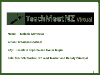 Name: Melanie Matthews
School: Broadlands School
City: I work in Reporoa and live in Taupo
Role: Year 5/6 Teacher, ICT Lead Teacher and Deputy Principal
1
 