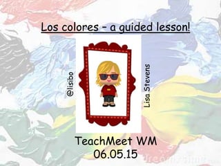 TeachMeet WM
06.05.15
Los colores – a guided lesson!
LisaStevens
@lisibo
 