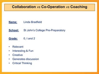 Collaboration vs Co-Operation vs Coaching



Name:       Linda Bradfield

School:     St John’s College Pre-Preparatory

Grade:      0, I and 2

•   Relevant
•   Interesting & Fun
•   Creative
•   Generates discussion
•   Critical Thinking
 