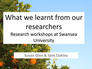 What we learnt from our 
researchers 
Research workshops at Swansea 
University 
Susan Glen & Sam Oakley 
 