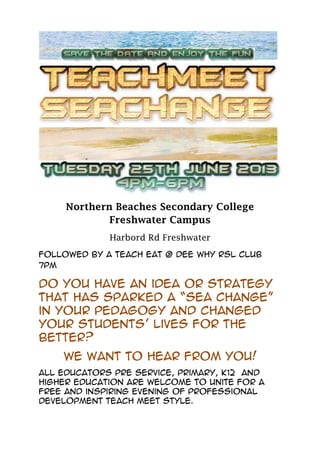 Northern Beaches Secondary College
Freshwater Campus
Harbord Rd Freshwater
Followed by a Teach Eat @ Dee Why RSL Club
7PM
Do you have an idea or strategy
that has sparked a “Sea change”
in your pedagogy and changed
your students’ lives for the
better?
We want to hear from you!
All educators pre service, primary, K12 and
higher education are welcome to unite for a
free and inspiring evening of professional
development Teach meet style.
 