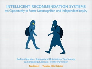INTELLIGENT RECOMMENDATION SYSTEMS
An Opportunity to Foster Metacognition and Independent Inquiry




        Colleen Morgan - Queensland University of Technology
              cj.morgan@qut.edu.au | @colleenjmorgan
                  TeachMeet |   Tuesday 19th October
 