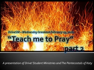 “Teach me to Pray”						part 2 DriveSM – Wednesday breakout February 23, 2011 A presentation of Drive! Student Ministries and The Pentecostals of Katy 