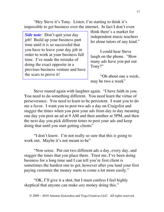 11


       “Hey Steve it’s Tony. Listen, I’m starting to think it’s
impossible to get business over the internet. In fact I don’t even
                                       think there’s a market for
 Side note: Don’t quit your day        independent music teachers
 job! Build up your business part      let alone tutors of any kind.”
 time until it is so successful that
 you have to leave your day job in            I could hear Steve
 order to work at your business full   laugh on the phone. “How
 time. I’ve made the mistake of        many ads have you put out
 doing the exact opposite in a         Tony?”
 previous business venture and have
 the scars to prove it!                       “Oh about one a week,
                                               may be two a week”

      Steve roared again with laughter again. “I have faith in you.
You need to do something different. You need learn the virtue of
perseverance. You need to learn to be persistent. I want you to do
me a favor. I want you to post two ads a day on Craigslist and
stagger the times when you post your ads from day to day meaning
one day you post an ad at 9 AM and then another at 5PM, and then
the next day you pick different times to post your ads and keep
doing that until you start getting clients”

     “I don’t know. I’m not really so sure that this is going to
work out. Maybe it’s not meant to be”

     “Non sense. Put out two different ads a day, every day, and
stagger the times that you place them. Trust me, I’ve been doing
business for a long time and I can tell you’re first client is
sometimes the hardest one to get, however after you land your first
paying customer the money starts to come a lot more easily.”

      “OK, I’ll give it a shot, but I must confess I feel highly
skeptical that anyone can make any money doing this.”

   © 2009 – 2010 Antonio Goicochea and Vega Creatives LLC. All rights reserved.
 