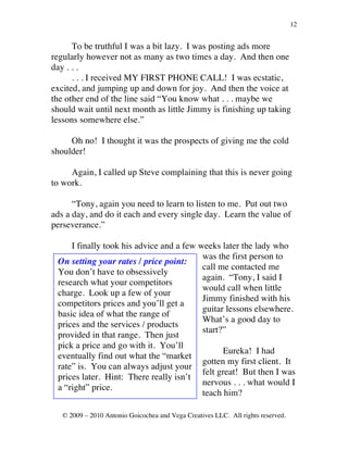 12


      To be truthful I was a bit lazy. I was posting ads more
regularly however not as many as two times a day. And then one
day . . .
      . . . I received MY FIRST PHONE CALL! I was ecstatic,
excited, and jumping up and down for joy. And then the voice at
the other end of the line said “You know what . . . maybe we
should wait until next month as little Jimmy is finishing up taking
lessons somewhere else.”

     Oh no! I thought it was the prospects of giving me the cold
shoulder!

     Again, I called up Steve complaining that this is never going
to work.

      “Tony, again you need to learn to listen to me. Put out two
ads a day, and do it each and every single day. Learn the value of
perseverance.”

     I finally took his advice and a few weeks later the lady who
                                          was the first person to
 On setting your rates / price point:
                                          call me contacted me
 You don’t have to obsessively
                                          again. “Tony, I said I
 research what your competitors
                                          would call when little
 charge. Look up a few of your
                                          Jimmy finished with his
 competitors prices and you’ll get a
                                          guitar lessons elsewhere.
 basic idea of what the range of
                                          What’s a good day to
 prices and the services / products
                                          start?”
 provided in that range. Then just
 pick a price and go with it. You’ll
                                                 Eureka! I had
 eventually find out what the “market
                                          gotten my first client. It
 rate” is. You can always adjust your
                                          felt great! But then I was
 prices later. Hint: There really isn’t
                                          nervous . . . what would I
 a “right” price.
                                          teach him?

   © 2009 – 2010 Antonio Goicochea and Vega Creatives LLC. All rights reserved.
 