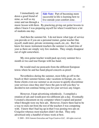13


       I immediately sat   Side Note: Part of becoming more
down a good friend of      successful in life is learning how to
mine, as well as my        live outside your comfort zone.
sister and ran through a
music lesson with them. By practicing giving out guitar lessons to
others I knew I was preparing myself for when I would have a lot
of students one day.

      And then the summer hit. I do not know what type of service
you provide or if you are a personal trainer, guitar teacher like
myself, math tutor, private swimming coach, etc, etc. But I do
know for music instrument teachers the summer is a hard time of
year as there are simply very few students. They simply disappear
out of sight somewhere.

    My own guitar teacher would pack up every summer for a
month or two and tour Europe with has band.

     He would mail me postcards from the different European
towns where he and has band played concerts as proof.

     Nevertheless during the summer, most folks go off to the
beach or their summer homes, take vacations in Europe, etc, etc.
Some clients even use summer as an excuse to quietly discontinue
your services since they don’t have the guts to tell you they’ve
decided to not continue hiring you for your services any longer.

      However, I kept advertising relentlessly. I compiled a
rotation of ads and would post two different ads a day. Eventually
I created a document on my computer where I copied and pasted
what I thought were my best ads. However, I knew there had to be
a way to stick out from the rest of the teachers I was competing
with. I know that I had leg up in that I was posting two ads on
Craigslist whereas most teachers didn’t do that. They only
advertised only a handful of times week at best.
   © 2009 – 2010 Antonio Goicochea and Vega Creatives LLC. All rights reserved.
 