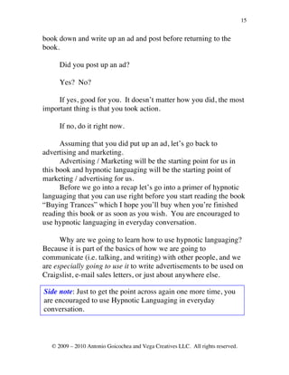 15


book down and write up an ad and post before returning to the
book.

      Did you post up an ad?

      Yes? No?

     If yes, good for you. It doesn’t matter how you did, the most
important thing is that you took action.

      If no, do it right now.

      Assuming that you did put up an ad, let’s go back to
advertising and marketing.
      Advertising / Marketing will be the starting point for us in
this book and hypnotic languaging will be the starting point of
marketing / advertising for us.
      Before we go into a recap let’s go into a primer of hypnotic
languaging that you can use right before you start reading the book
“Buying Trances” which I hope you’ll buy when you’re finished
reading this book or as soon as you wish. You are encouraged to
use hypnotic languaging in everyday conversation.

      Why are we going to learn how to use hypnotic languaging?
Because it is part of the basics of how we are going to
communicate (i.e. talking, and writing) with other people, and we
are especially going to use it to write advertisements to be used on
Craigslist, e-mail sales letters, or just about anywhere else.

Side note: Just to get the point across again one more time, you
are encouraged to use Hypnotic Languaging in everyday
conversation.



   © 2009 – 2010 Antonio Goicochea and Vega Creatives LLC. All rights reserved.
 